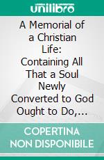 A Memorial of a Christian Life: Containing All That a Soul Newly Converted to God Ought to Do, That It May Attain the Perfection to Which It Ought to Aspire; In Four Books. E-book. Formato PDF