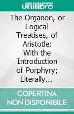 The Organon, or Logical Treatises, of Aristotle: With the Introduction of Porphyry; Literally Translated, With Notes, Syllogistic Examples, Analysis, and Introduction. E-book. Formato PDF ebook