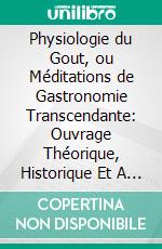 Physiologie du Gout, ou Méditations de Gastronomie Transcendante: Ouvrage Théorique, Historique Et A l’Ordre du Jour Dédié aux Gastronomes Parisiens. E-book. Formato PDF ebook di Jean Anthelme Brillat