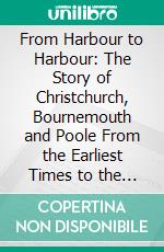 From Harbour to Harbour: The Story of Christchurch, Bournemouth and Poole From the Earliest Times to the Present Day. E-book. Formato PDF ebook di Mrs. Arthur Bell