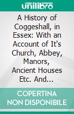 A History of Coggeshall, in Essex: With an Account of It's Church, Abbey, Manors, Ancient Houses Etc. And Biographical Sketches of Its Most Distinguished Men and Ancient Families. E-book. Formato PDF ebook