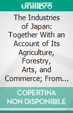 The Industries of Japan: Together With an Account of Its Agriculture, Forestry, Arts, and Commerce; From Travels and Researches Undertaken at the Cost of the Prussian Government. E-book. Formato PDF ebook