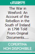 The War in Wexford: An Account of the Rebellion in the South of Ireland in 1798 Told From Original Documents. E-book. Formato PDF ebook