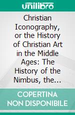 Christian Iconography, or the History of Christian Art in the Middle Ages: The History of the Nimbus, the Aureole, and the Glory; Representations of the Persons of the Trinity. E-book. Formato PDF ebook