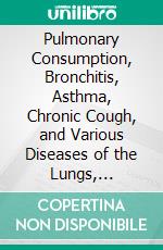 Pulmonary Consumption, Bronchitis, Asthma, Chronic Cough, and Various Diseases of the Lungs, Air-Passages, Throat, and Larynx, Successfully Treated by Medicated Inhalations. E-book. Formato PDF