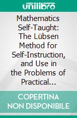 Mathematics Self-Taught: The Lübsen Method for Self-Instruction, and Use in the Problems of Practical Life; Arithmetic and Algebra. E-book. Formato PDF ebook