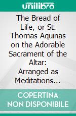 The Bread of Life, or St. Thomas Aquinas on the Adorable Sacrament of the Altar: Arranged as Meditations With Prayers and Thanksgivings for Holy Communion. E-book. Formato PDF