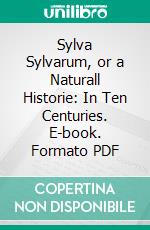 Sylva Sylvarum, or a Naturall Historie: In Ten Centuries. E-book. Formato PDF ebook