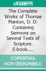 The Complete Works of Thomas Manton, D. D: Containing Sermons on Several Texts of Scripture. E-book. Formato PDF