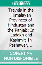 Travels in the Himalayan Provinces of Hindustan and the Panjab; In Ladakh and Kashmir; In Peshawar, Kabul, Kunduz, and Bokhara. E-book. Formato PDF