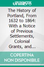 The History of Portland, From 1632 to 1864: With a Notice of Previous Settlements, Colonial Grants, and Changes of Government in Maine. E-book. Formato PDF ebook di William Willis