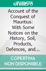 Account of the Conquest of Mauritius: With Some Notices on the History, Soil, Products, Defences, and the Political Importance, of This Island. E-book. Formato PDF ebook di Dugald Carmichael