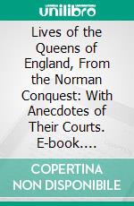 Lives of the Queens of England, From the Norman Conquest: With Anecdotes of Their Courts. E-book. Formato PDF ebook