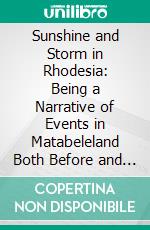 Sunshine and Storm in Rhodesia: Being a Narrative of Events in Matabeleland Both Before and During the Recent Native Insurrection Up to the Date of the Disbandment of the Bulawayo Field Force. E-book. Formato PDF ebook