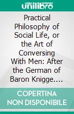 Practical Philosophy of Social Life, or the Art of Conversing With Men: After the German of Baron Knigge. E-book. Formato PDF ebook