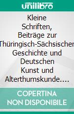 Kleine Schriften, Beiträge zur Thüringisch-Sächsischen Geschichte und Deutschen Kunst und Alterthumskunde. E-book. Formato PDF ebook