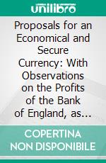 Proposals for an Economical and Secure Currency: With Observations on the Profits of the Bank of England, as They Regard the Public and the Proprietors of Bank Stock. E-book. Formato PDF ebook