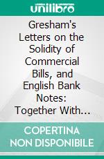 Gresham's Letters on the Solidity of Commercial Bills, and English Bank Notes: Together With Two Letters to the Bank Directors, on the Necessity of Establishing a Board of Controul. E-book. Formato PDF ebook di John Gresham