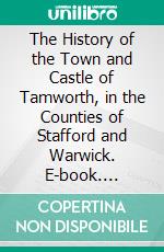 The History of the Town and Castle of Tamworth, in the Counties of Stafford and Warwick. E-book. Formato PDF ebook