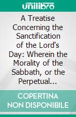 A Treatise Concerning the Sanctification of the Lord's Day: Wherein the Morality of the Sabbath, or the Perpetual Obligation of the Fourth Commandment Is Maintained Against Adversaries. E-book. Formato PDF ebook