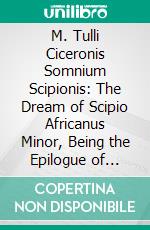 M. Tulli Ciceronis Somnium Scipionis: The Dream of Scipio Africanus Minor, Being the Epilogue of Cicero's Treatise on Polity; Translated From the Original Latin. E-book. Formato PDF ebook