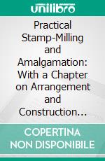 Practical Stamp-Milling and Amalgamation: With a Chapter on Arrangement and Construction Costs of Stamp-Mills. E-book. Formato PDF ebook