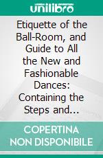 Etiquette of the Ball-Room, and Guide to All the New and Fashionable Dances: Containing the Steps and Figures of Quadrilles, Valses, Polkas, Galops, Mazourkas, Country Dances, Etc. E-book. Formato PDF ebook