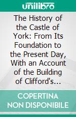 The History of the Castle of York: From Its Foundation to the Present Day, With an Account of the Building of Clifford's Tower. E-book. Formato PDF ebook di Thomas Parsons Cooper