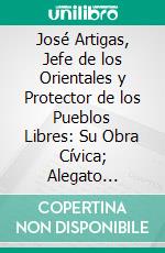 José Artigas, Jefe de los Orientales y Protector de los Pueblos Libres: Su Obra Cívica; Alegato Historico. E-book. Formato PDF ebook