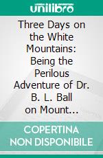 Three Days on the White Mountains: Being the Perilous Adventure of Dr. B. L. Ball on Mount Washington, During October 25, 26, and 27, 1855. E-book. Formato PDF ebook di Benjamin Lincoln Ball