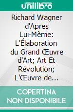 Richard Wagner d'Apres Lui-Mème: L'Élaboration du Grand Œuvre d'Art; Art Et Révolution; L'Œuvre de l'Avenir; Wieland le Forgeron; Opéra Et Drame; L'Anneau du Nibelung; Tristan; Parsifal. E-book. Formato PDF ebook