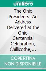 The Ohio Presidents: An Address Delivered at the Ohio Centennial Celebration, Chillicothe, Ohio, May 20, 1903. E-book. Formato PDF ebook