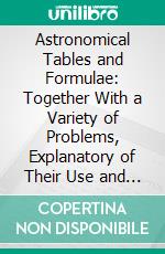 Astronomical Tables and Formulae: Together With a Variety of Problems, Explanatory of Their Use and Application; To Which Are Prefixed the Elements of the Solar System. E-book. Formato PDF ebook