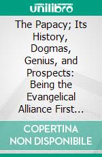 The Papacy; Its History, Dogmas, Genius, and Prospects: Being the Evangelical Alliance First Prize Essay on Popery. E-book. Formato PDF ebook