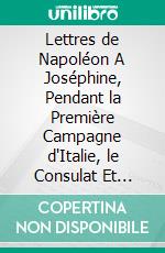 Lettres de Napoléon A Joséphine, Pendant la Première Campagne d'Italie, le Consulat Et l'Empire: Et Lettres de Joséphine à Napoleon Et à Sa Fille. E-book. Formato PDF ebook