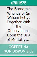 The Economic Writings of Sir William Petty: Together With the Observations Upon the Bills of Mortality, More Probably by Captan John Graunt. E-book. Formato PDF ebook di William Petty