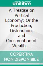 A Treatise on Political Economy: Or the Production, Distribution, and Consumption of Wealth. E-book. Formato PDF ebook