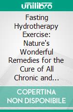 Fasting Hydrotherapy Exercise: Nature's Wonderful Remedies for the Cure of All Chronic and Acute Diseases. E-book. Formato PDF ebook