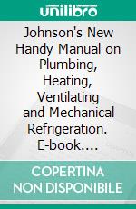 Johnson's New Handy Manual on Plumbing, Heating, Ventilating and Mechanical Refrigeration. E-book. Formato PDF ebook di John Weeks Johnson