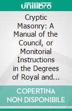 Cryptic Masonry: A Manual of the Council, or Monitorial Instructions in the Degrees of Royal and Select Master; With an Additional Section on the Super-Excellent Master's Degree. E-book. Formato PDF ebook di Albert Gallatin Mackey