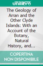 The Geology of Arran and the Other Clyde Islands: With an Account of the Botany, Natural History, and Antiquities. E-book. Formato PDF ebook di James Bryce