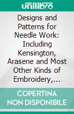 Designs and Patterns for Needle Work: Including Kensington, Arasene and Most Other Kinds of Embroidery, Lace Work, Etc., With Diagrams and Directions for Making Various Stitches. E-book. Formato PDF ebook