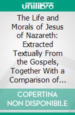 The Life and Morals of Jesus of Nazareth: Extracted Textually From the Gospels, Together With a Comparison of His Doctrines With Those of Others. E-book. Formato PDF ebook