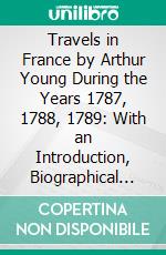 Travels in France by Arthur Young During the Years 1787, 1788, 1789: With an Introduction, Biographical Sketch, and Notes. E-book. Formato PDF