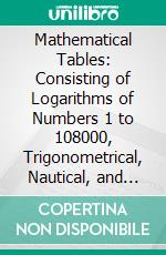 Mathematical Tables: Consisting of Logarithms of Numbers 1 to 108000, Trigonometrical, Nautical, and Other Tables. E-book. Formato PDF ebook