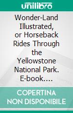 Wonder-Land Illustrated, or Horseback Rides Through the Yellowstone National Park. E-book. Formato PDF ebook di Harry J. Norton