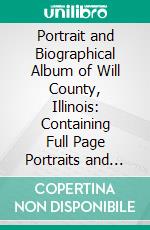 Portrait and Biographical Album of Will County, Illinois: Containing Full Page Portraits and Biographical Sketches of Prominent and Representative Citizens of the County. E-book. Formato PDF ebook di Chapman Bros