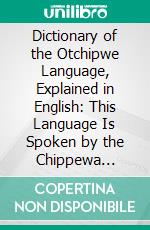 Dictionary of the Otchipwe Language, Explained in English: This Language Is Spoken by the Chippewa Indians, as Also by the Otawas, Potawatamis and Algonquins, With Little Difference. E-book. Formato PDF ebook