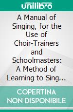 A Manual of Singing, for the Use of Choir-Trainers and Schoolmasters: A Method of Learning to Sing at Sight. E-book. Formato PDF