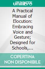 A Practical Manual of Elocution: Embracing Voice and Gesture; Designed for Schools, Academies and Colleges, as Well as for Private Learners. E-book. Formato PDF ebook